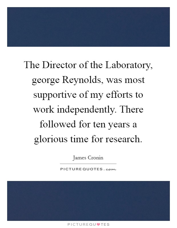 The Director of the Laboratory, george Reynolds, was most supportive of my efforts to work independently. There followed for ten years a glorious time for research Picture Quote #1