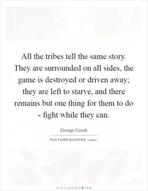 All the tribes tell the same story. They are surrounded on all sides, the game is destroyed or driven away; they are left to starve, and there remains but one thing for them to do - fight while they can Picture Quote #1