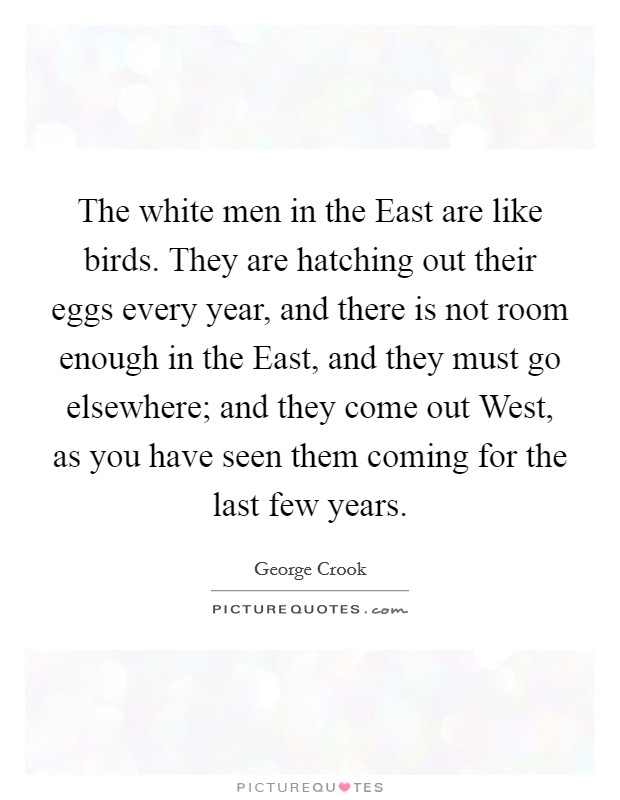 The white men in the East are like birds. They are hatching out their eggs every year, and there is not room enough in the East, and they must go elsewhere; and they come out West, as you have seen them coming for the last few years Picture Quote #1