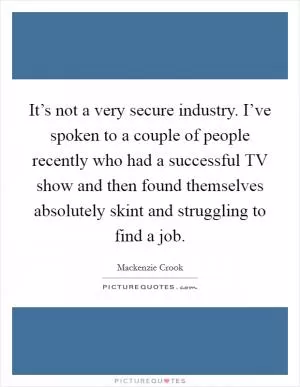 It’s not a very secure industry. I’ve spoken to a couple of people recently who had a successful TV show and then found themselves absolutely skint and struggling to find a job Picture Quote #1