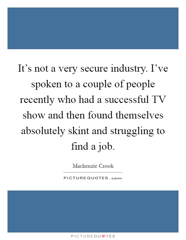 It's not a very secure industry. I've spoken to a couple of people recently who had a successful TV show and then found themselves absolutely skint and struggling to find a job Picture Quote #1