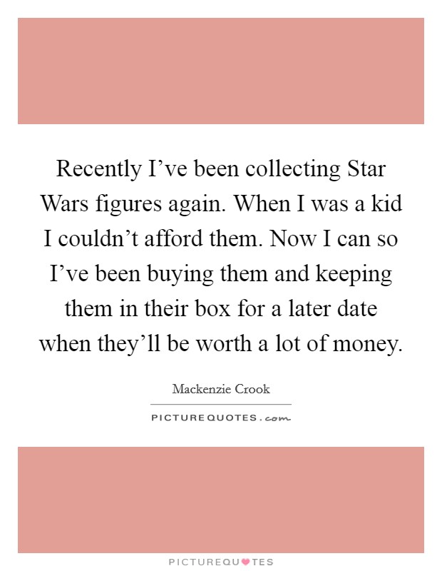 Recently I've been collecting Star Wars figures again. When I was a kid I couldn't afford them. Now I can so I've been buying them and keeping them in their box for a later date when they'll be worth a lot of money Picture Quote #1