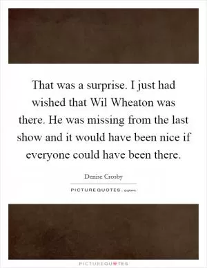 That was a surprise. I just had wished that Wil Wheaton was there. He was missing from the last show and it would have been nice if everyone could have been there Picture Quote #1
