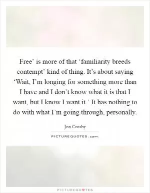 Free’ is more of that ‘familiarity breeds contempt’ kind of thing. It’s about saying ‘Wait, I’m longing for something more than I have and I don’t know what it is that I want, but I know I want it.’ It has nothing to do with what I’m going through, personally Picture Quote #1