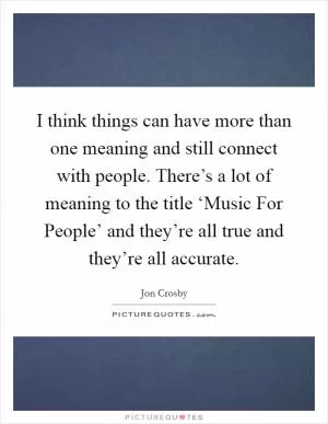 I think things can have more than one meaning and still connect with people. There’s a lot of meaning to the title ‘Music For People’ and they’re all true and they’re all accurate Picture Quote #1