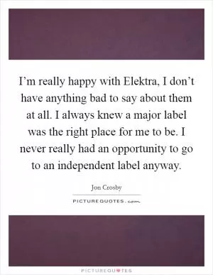 I’m really happy with Elektra, I don’t have anything bad to say about them at all. I always knew a major label was the right place for me to be. I never really had an opportunity to go to an independent label anyway Picture Quote #1