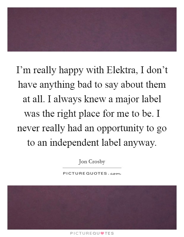 I'm really happy with Elektra, I don't have anything bad to say about them at all. I always knew a major label was the right place for me to be. I never really had an opportunity to go to an independent label anyway Picture Quote #1