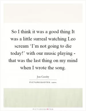 So I think it was a good thing It was a little surreal watching Leo scream ‘I’m not going to die today!’ with our music playing - that was the last thing on my mind when I wrote the song Picture Quote #1