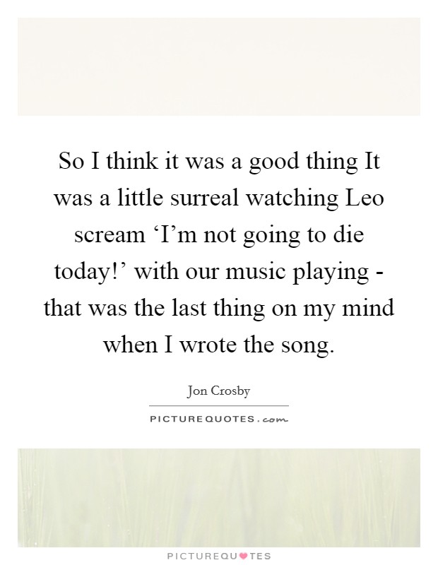 So I think it was a good thing It was a little surreal watching Leo scream ‘I'm not going to die today!' with our music playing - that was the last thing on my mind when I wrote the song Picture Quote #1