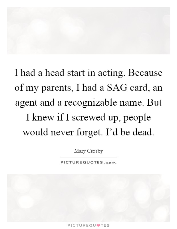 I had a head start in acting. Because of my parents, I had a SAG card, an agent and a recognizable name. But I knew if I screwed up, people would never forget. I'd be dead Picture Quote #1
