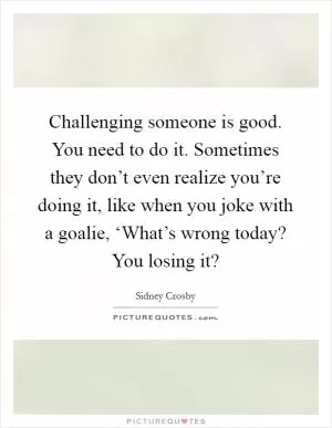 Challenging someone is good. You need to do it. Sometimes they don’t even realize you’re doing it, like when you joke with a goalie, ‘What’s wrong today? You losing it? Picture Quote #1