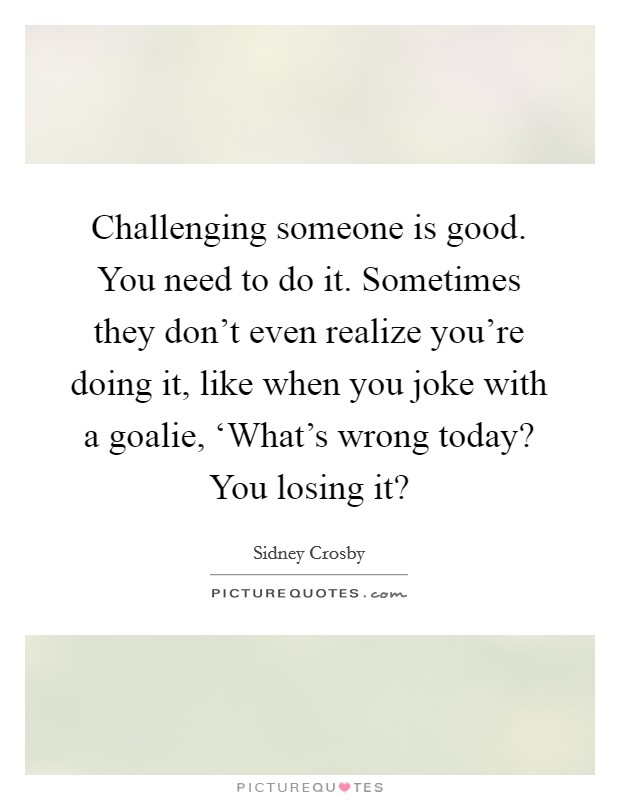 Challenging someone is good. You need to do it. Sometimes they don't even realize you're doing it, like when you joke with a goalie, ‘What's wrong today? You losing it? Picture Quote #1
