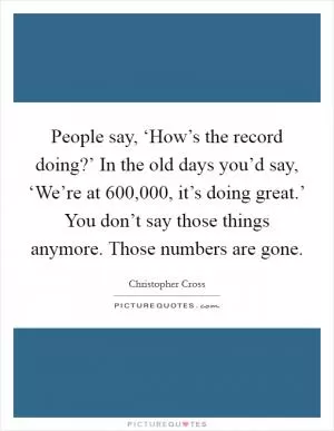 People say, ‘How’s the record doing?’ In the old days you’d say, ‘We’re at 600,000, it’s doing great.’ You don’t say those things anymore. Those numbers are gone Picture Quote #1