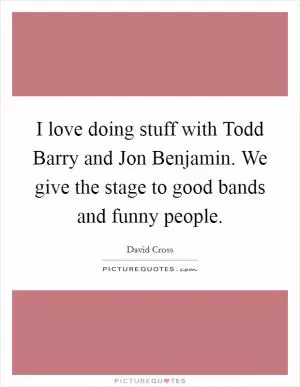 I love doing stuff with Todd Barry and Jon Benjamin. We give the stage to good bands and funny people Picture Quote #1