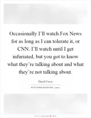 Occasionally I’ll watch Fox News for as long as I can tolerate it, or CNN. I’ll watch until I get infuriated, but you got to know what they’re talking about and what they’re not talking about Picture Quote #1