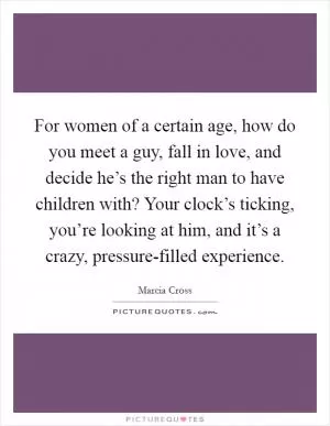 For women of a certain age, how do you meet a guy, fall in love, and decide he’s the right man to have children with? Your clock’s ticking, you’re looking at him, and it’s a crazy, pressure-filled experience Picture Quote #1