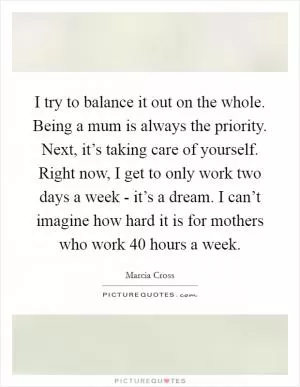 I try to balance it out on the whole. Being a mum is always the priority. Next, it’s taking care of yourself. Right now, I get to only work two days a week - it’s a dream. I can’t imagine how hard it is for mothers who work 40 hours a week Picture Quote #1