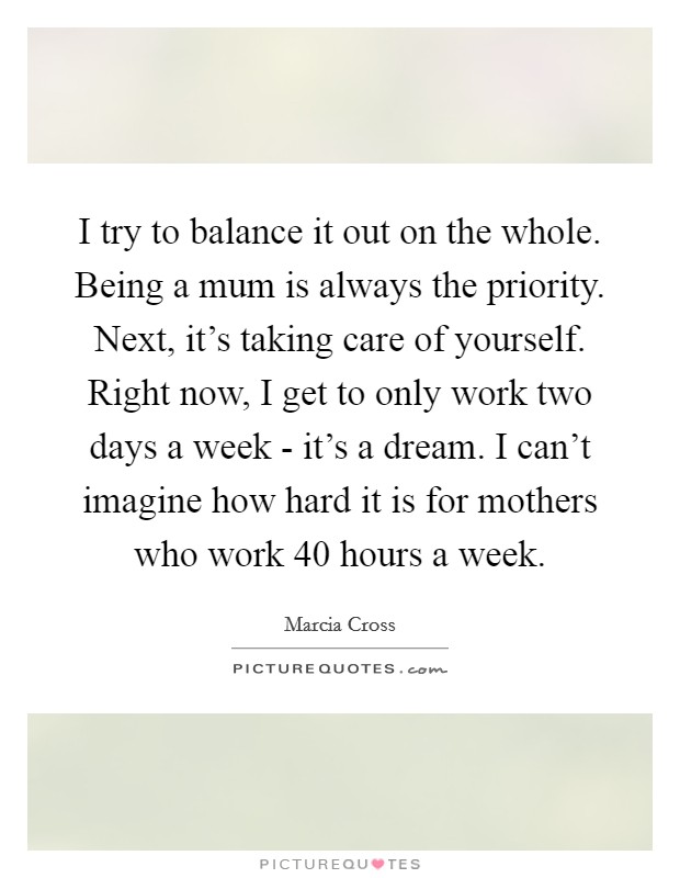 I try to balance it out on the whole. Being a mum is always the priority. Next, it's taking care of yourself. Right now, I get to only work two days a week - it's a dream. I can't imagine how hard it is for mothers who work 40 hours a week Picture Quote #1