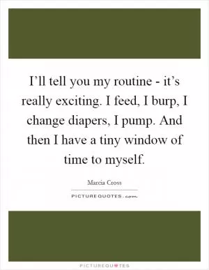 I’ll tell you my routine - it’s really exciting. I feed, I burp, I change diapers, I pump. And then I have a tiny window of time to myself Picture Quote #1