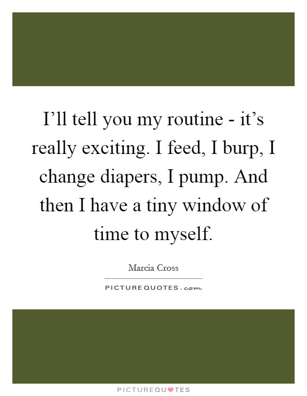 I'll tell you my routine - it's really exciting. I feed, I burp, I change diapers, I pump. And then I have a tiny window of time to myself Picture Quote #1