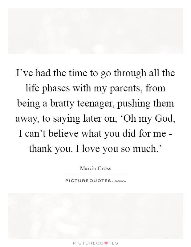 I've had the time to go through all the life phases with my parents, from being a bratty teenager, pushing them away, to saying later on, ‘Oh my God, I can't believe what you did for me - thank you. I love you so much.' Picture Quote #1
