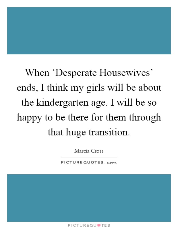 When ‘Desperate Housewives' ends, I think my girls will be about the kindergarten age. I will be so happy to be there for them through that huge transition Picture Quote #1
