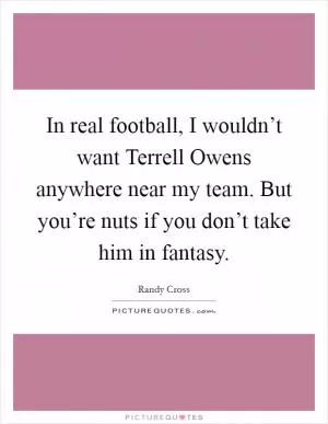 In real football, I wouldn’t want Terrell Owens anywhere near my team. But you’re nuts if you don’t take him in fantasy Picture Quote #1