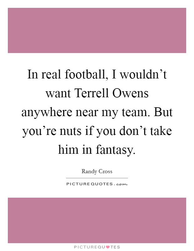In real football, I wouldn't want Terrell Owens anywhere near my team. But you're nuts if you don't take him in fantasy Picture Quote #1