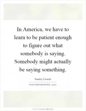 In America, we have to learn to be patient enough to figure out what somebody is saying. Somebody might actually be saying something Picture Quote #1