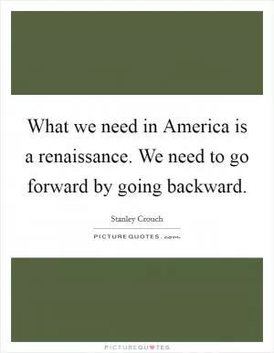 What we need in America is a renaissance. We need to go forward by going backward Picture Quote #1