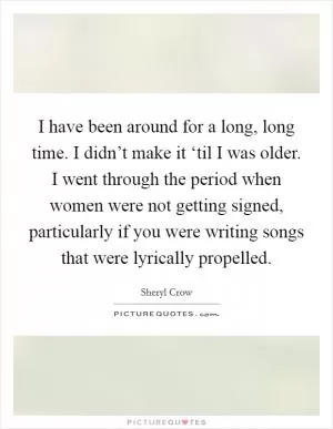 I have been around for a long, long time. I didn’t make it ‘til I was older. I went through the period when women were not getting signed, particularly if you were writing songs that were lyrically propelled Picture Quote #1