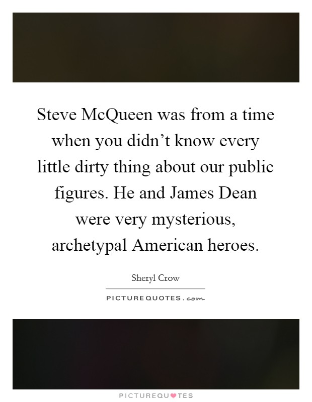 Steve McQueen was from a time when you didn't know every little dirty thing about our public figures. He and James Dean were very mysterious, archetypal American heroes Picture Quote #1