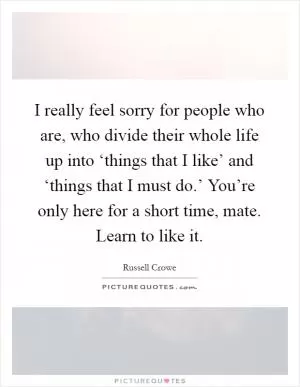 I really feel sorry for people who are, who divide their whole life up into ‘things that I like’ and ‘things that I must do.’ You’re only here for a short time, mate. Learn to like it Picture Quote #1