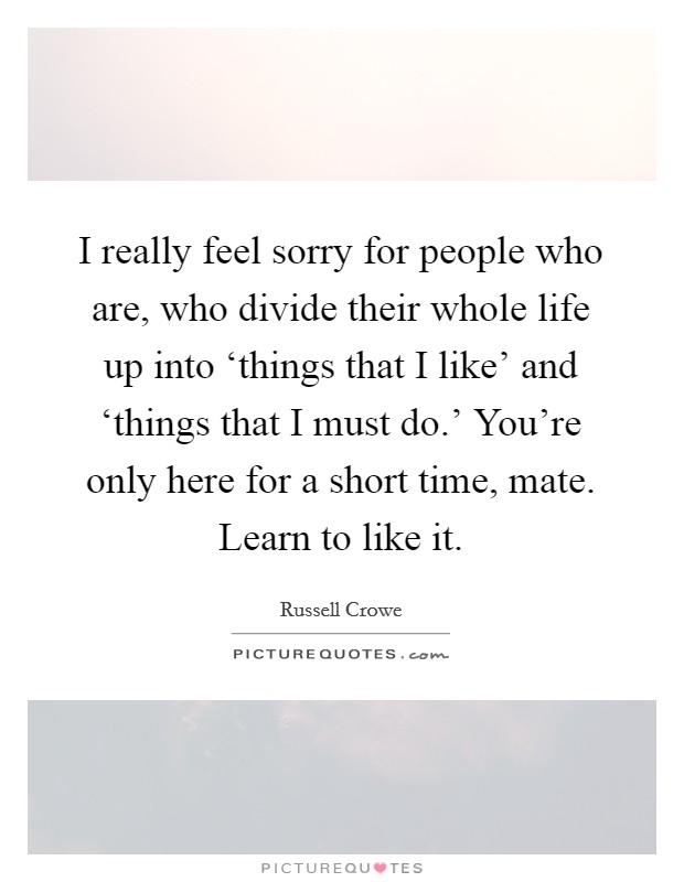 I really feel sorry for people who are, who divide their whole life up into ‘things that I like' and ‘things that I must do.' You're only here for a short time, mate. Learn to like it Picture Quote #1