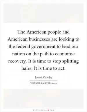 The American people and American businesses are looking to the federal government to lead our nation on the path to economic recovery. It is time to stop splitting hairs. It is time to act Picture Quote #1