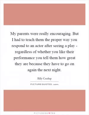 My parents were really encouraging. But I had to teach them the proper way you respond to an actor after seeing a play - regardless of whether you like their performance you tell them how great they are because they have to go on again the next night Picture Quote #1