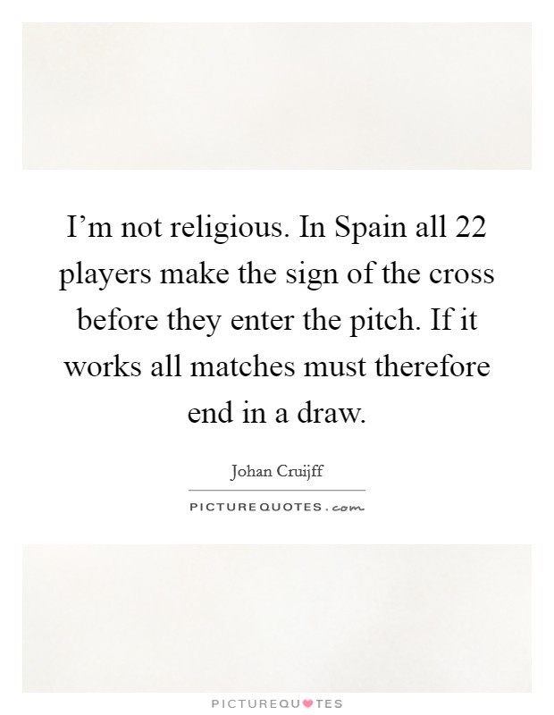 I'm not religious. In Spain all 22 players make the sign of the cross before they enter the pitch. If it works all matches must therefore end in a draw Picture Quote #1