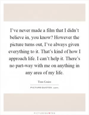 I’ve never made a film that I didn’t believe in, you know? However the picture turns out, I’ve always given everything to it. That’s kind of how I approach life. I can’t help it. There’s no part-way with me on anything in any area of my life Picture Quote #1