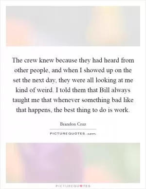 The crew knew because they had heard from other people, and when I showed up on the set the next day, they were all looking at me kind of weird. I told them that Bill always taught me that whenever something bad like that happens, the best thing to do is work Picture Quote #1