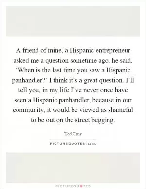 A friend of mine, a Hispanic entrepreneur asked me a question sometime ago, he said, ‘When is the last time you saw a Hispanic panhandler?’ I think it’s a great question. I’ll tell you, in my life I’ve never once have seen a Hispanic panhandler, because in our community, it would be viewed as shameful to be out on the street begging Picture Quote #1