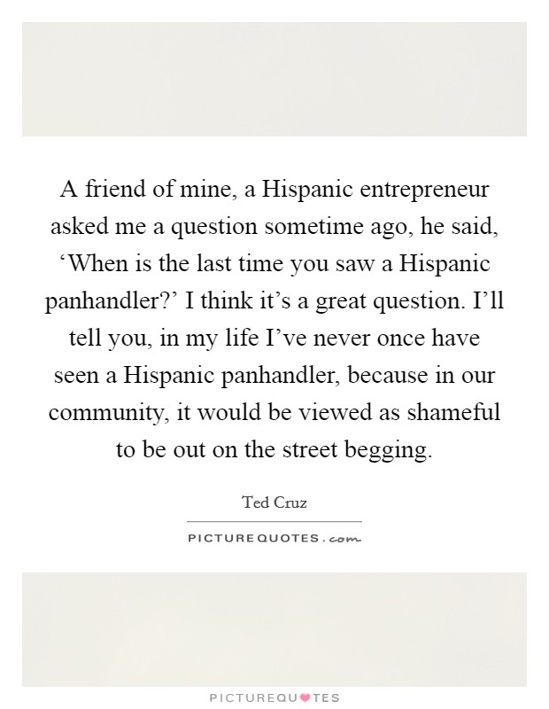 A friend of mine, a Hispanic entrepreneur asked me a question sometime ago, he said, ‘When is the last time you saw a Hispanic panhandler?' I think it's a great question. I'll tell you, in my life I've never once have seen a Hispanic panhandler, because in our community, it would be viewed as shameful to be out on the street begging Picture Quote #1