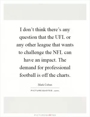 I don’t think there’s any question that the UFL or any other league that wants to challenge the NFL can have an impact. The demand for professional football is off the charts Picture Quote #1
