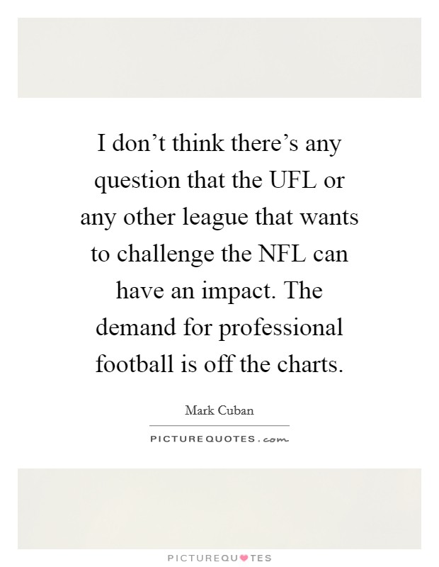 I don't think there's any question that the UFL or any other league that wants to challenge the NFL can have an impact. The demand for professional football is off the charts Picture Quote #1