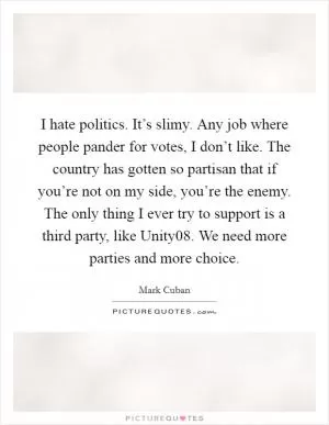 I hate politics. It’s slimy. Any job where people pander for votes, I don’t like. The country has gotten so partisan that if you’re not on my side, you’re the enemy. The only thing I ever try to support is a third party, like Unity08. We need more parties and more choice Picture Quote #1