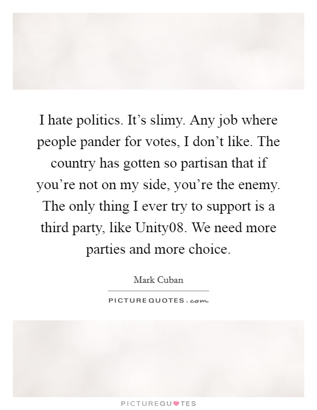 I hate politics. It's slimy. Any job where people pander for votes, I don't like. The country has gotten so partisan that if you're not on my side, you're the enemy. The only thing I ever try to support is a third party, like Unity08. We need more parties and more choice Picture Quote #1