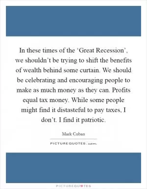In these times of the ‘Great Recession’, we shouldn’t be trying to shift the benefits of wealth behind some curtain. We should be celebrating and encouraging people to make as much money as they can. Profits equal tax money. While some people might find it distasteful to pay taxes, I don’t. I find it patriotic Picture Quote #1