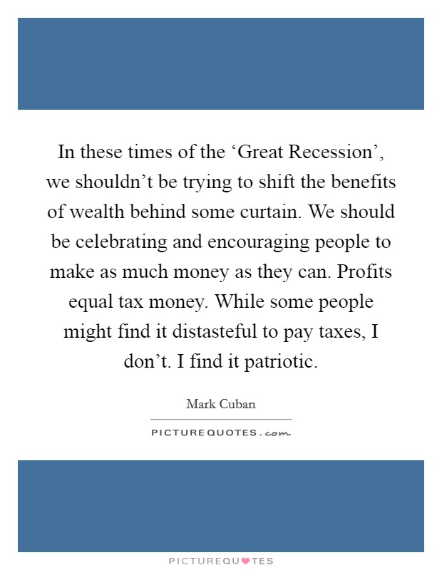 In these times of the ‘Great Recession', we shouldn't be trying to shift the benefits of wealth behind some curtain. We should be celebrating and encouraging people to make as much money as they can. Profits equal tax money. While some people might find it distasteful to pay taxes, I don't. I find it patriotic Picture Quote #1