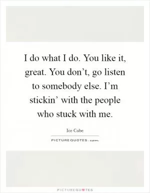 I do what I do. You like it, great. You don’t, go listen to somebody else. I’m stickin’ with the people who stuck with me Picture Quote #1