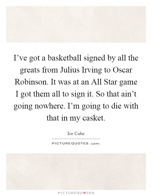 I've got a basketball signed by all the greats from Julius Irving to Oscar Robinson. It was at an All Star game I got them all to sign it. So that ain't going nowhere. I'm going to die with that in my casket Picture Quote #1