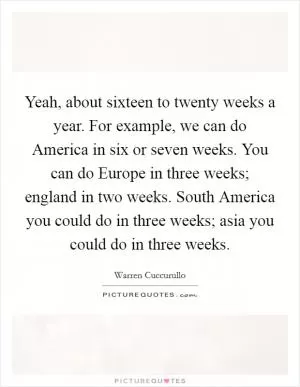 Yeah, about sixteen to twenty weeks a year. For example, we can do America in six or seven weeks. You can do Europe in three weeks; england in two weeks. South America you could do in three weeks; asia you could do in three weeks Picture Quote #1